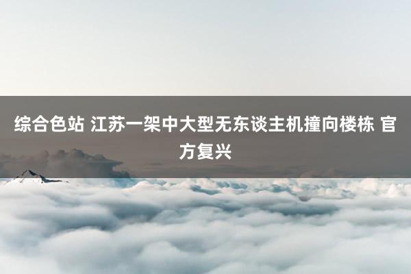 综合色站 江苏一架中大型无东谈主机撞向楼栋 官方复兴