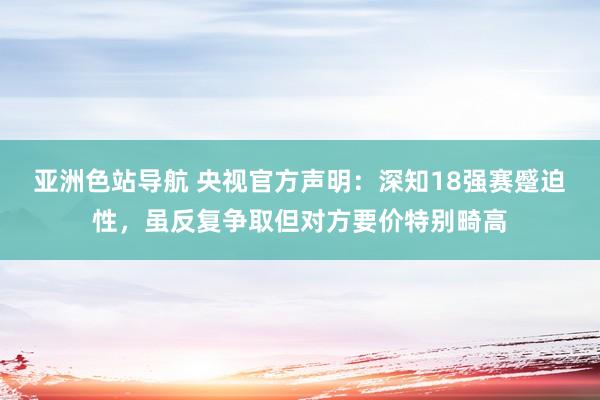 亚洲色站导航 央视官方声明：深知18强赛蹙迫性，虽反复争取但对方要价特别畸高