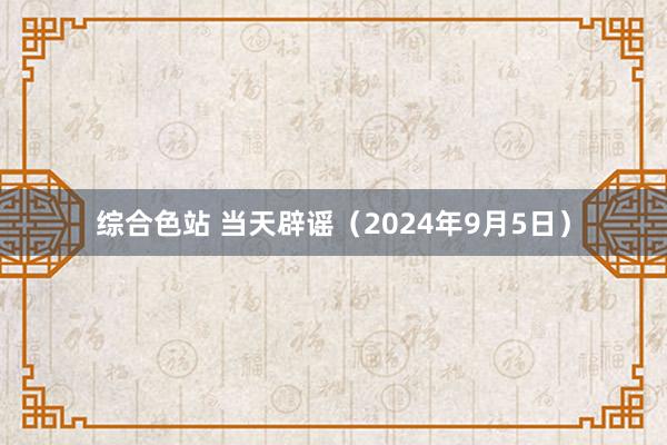 综合色站 当天辟谣（2024年9月5日）