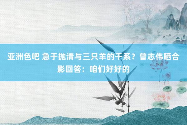 亚洲色吧 急于抛清与三只羊的干系？曾志伟晒合影回答：咱们好好的