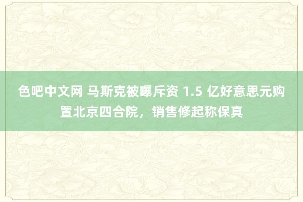 色吧中文网 马斯克被曝斥资 1.5 亿好意思元购置北京四合院，销售修起称保真