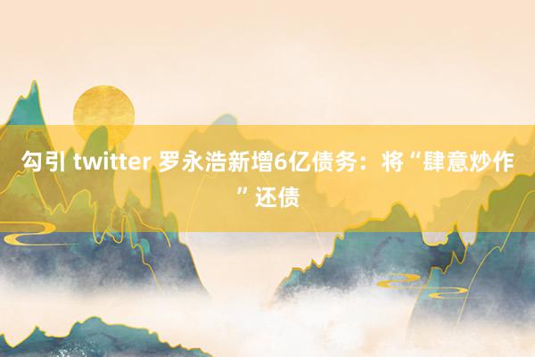 勾引 twitter 罗永浩新增6亿债务：将“肆意炒作”还债