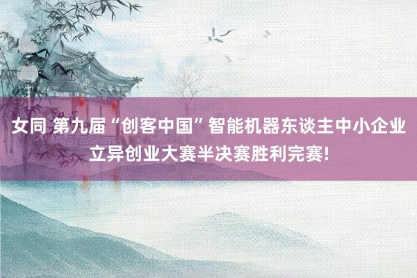 女同 第九届“创客中国”智能机器东谈主中小企业立异创业大赛半决赛胜利完赛!