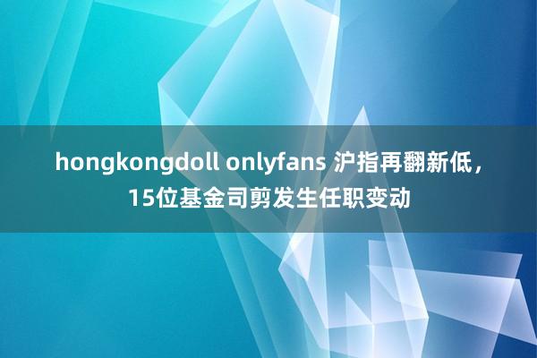 hongkongdoll onlyfans 沪指再翻新低，15位基金司剪发生任职变动