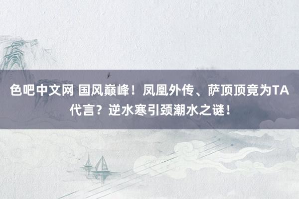 色吧中文网 国风巅峰！凤凰外传、萨顶顶竟为TA代言？逆水寒引颈潮水之谜！