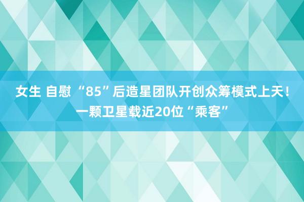 女生 自慰 “85”后造星团队开创众筹模式上天！一颗卫星载近20位“乘客”