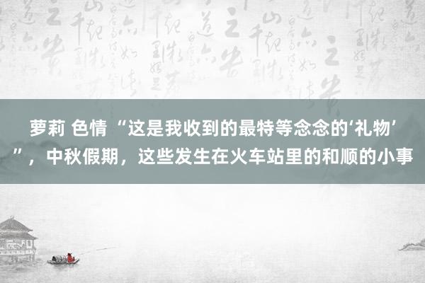 萝莉 色情 “这是我收到的最特等念念的‘礼物’”，中秋假期，这些发生在火车站里的和顺的小事