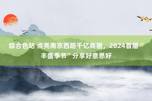 综合色站 点亮南京西路千亿商圈，2024首届“丰盛季节”分享好意思好