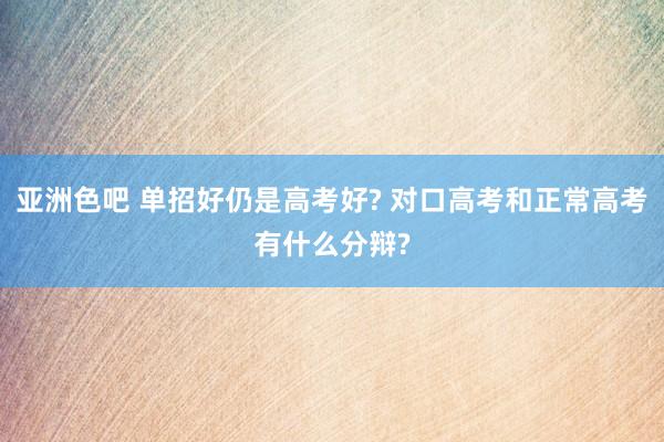 亚洲色吧 单招好仍是高考好? 对口高考和正常高考有什么分辩?