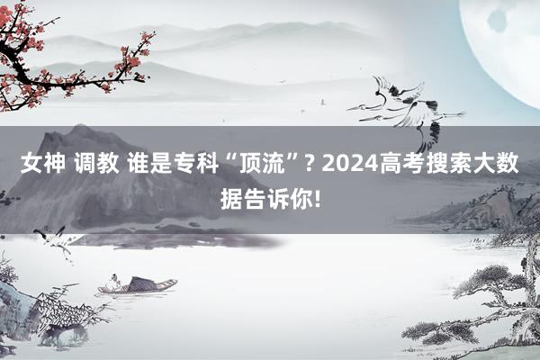 女神 调教 谁是专科“顶流”? 2024高考搜索大数据告诉你!