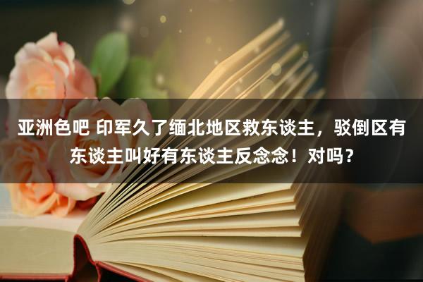 亚洲色吧 印军久了缅北地区救东谈主，驳倒区有东谈主叫好有东谈主反念念！对吗？