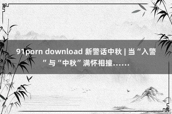 91porn download 新警话中秋 | 当“入警”与“中秋”满怀相撞……