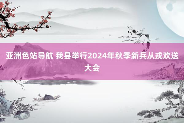 亚洲色站导航 我县举行2024年秋季新兵从戎欢送大会