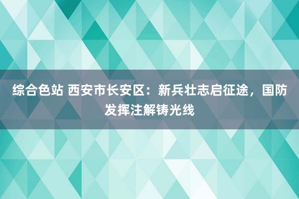 综合色站 西安市长安区：新兵壮志启征途，国防发挥注解铸光线