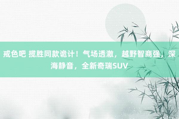 戒色吧 揽胜同款诡计！气场透澈，越野智商强，深海静音，全新奇瑞SUV