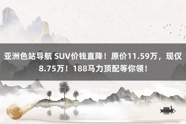 亚洲色站导航 SUV价钱直降！原价11.59万，现仅8.75万！188马力顶配等你领！