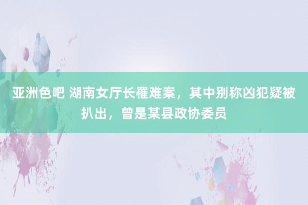 亚洲色吧 湖南女厅长罹难案，其中别称凶犯疑被扒出，曾是某县政协委员