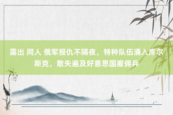 露出 同人 俄军报仇不隔夜，特种队伍涌入库尔斯克，散失遍及好意思国雇佣兵