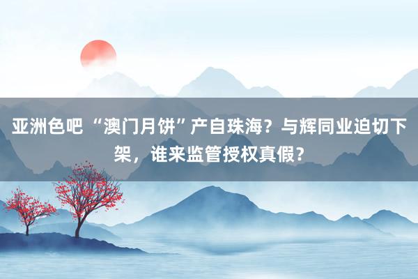 亚洲色吧 “澳门月饼”产自珠海？与辉同业迫切下架，谁来监管授权真假？