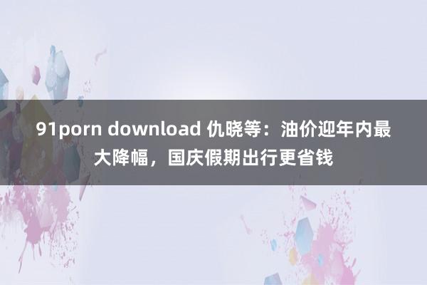 91porn download 仇晓等：油价迎年内最大降幅，国庆假期出行更省钱