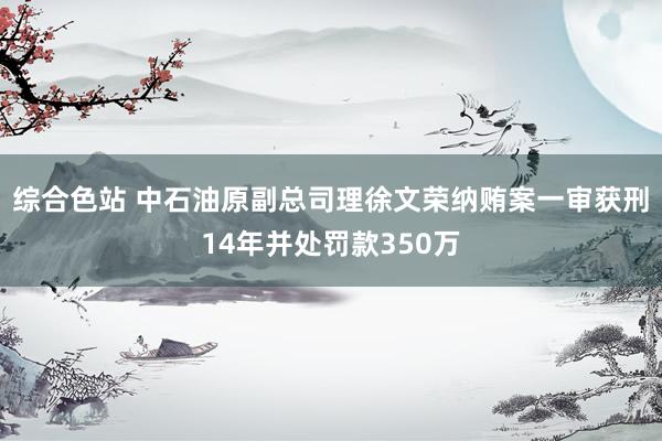 综合色站 中石油原副总司理徐文荣纳贿案一审获刑14年并处罚款350万