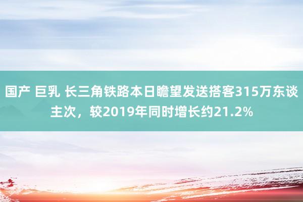 国产 巨乳 长三角铁路本日瞻望发送搭客315万东谈主次，较2019年同时增长约21.2%