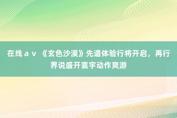 在线ａｖ 《玄色沙漠》先遣体验行将开启，再行界说盛开寰宇动作爽游