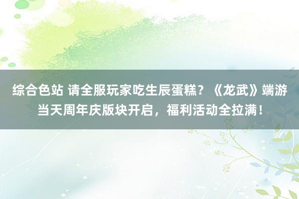 综合色站 请全服玩家吃生辰蛋糕？《龙武》端游当天周年庆版块开启，福利活动全拉满！