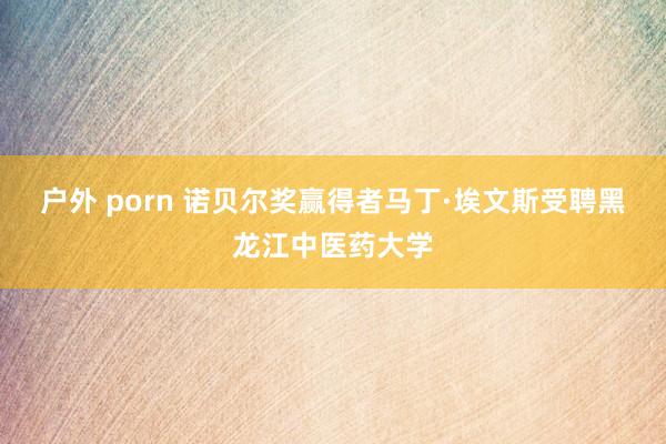 户外 porn 诺贝尔奖赢得者马丁·埃文斯受聘黑龙江中医药大学