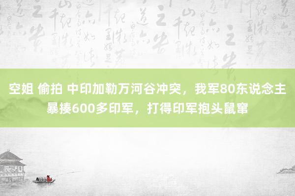 空姐 偷拍 中印加勒万河谷冲突，我军80东说念主暴揍600多印军，打得印军抱头鼠窜