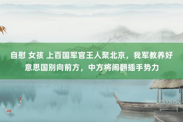 自慰 女孩 上百国军官王人聚北京，我军教养好意思国别向前方，中方将闹翻插手势力