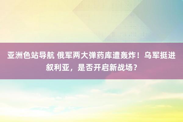 亚洲色站导航 俄军两大弹药库遭轰炸！乌军挺进叙利亚，是否开启新战场？