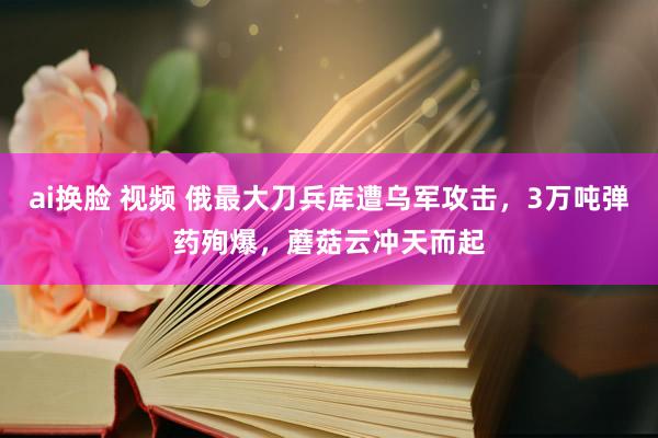 ai换脸 视频 俄最大刀兵库遭乌军攻击，3万吨弹药殉爆，蘑菇云冲天而起