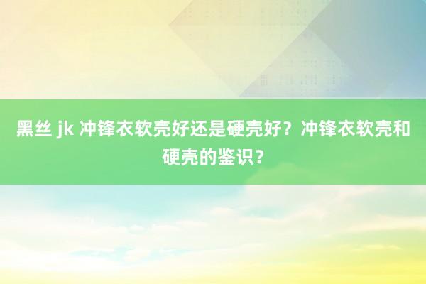 黑丝 jk 冲锋衣软壳好还是硬壳好？冲锋衣软壳和硬壳的鉴识？