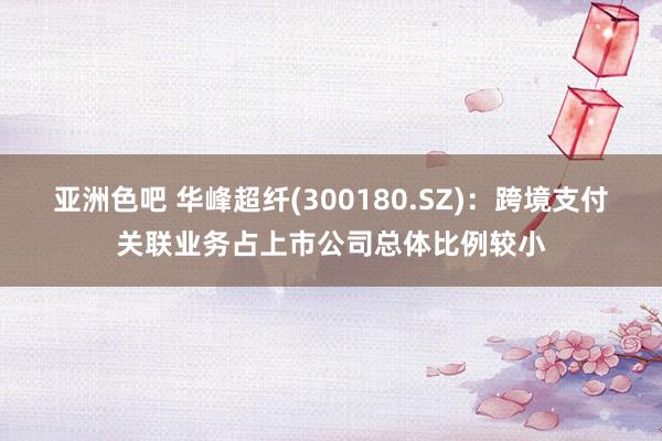 亚洲色吧 华峰超纤(300180.SZ)：跨境支付关联业务占上市公司总体比例较小