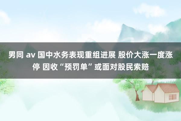 男同 av 国中水务表现重组进展 股价大涨一度涨停 因收“预罚单”或面对股民索赔