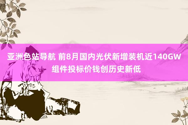 亚洲色站导航 前8月国内光伏新增装机近140GW  组件投标价钱创历史新低