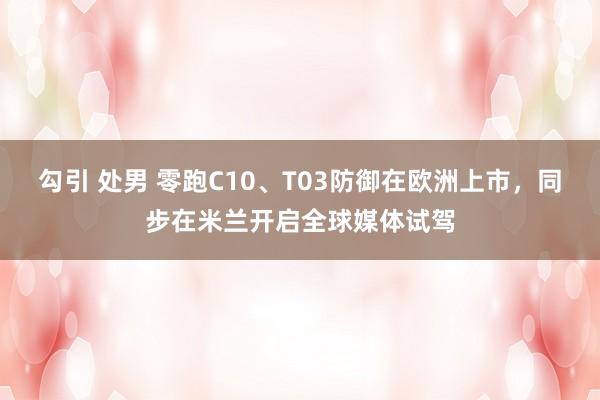 勾引 处男 零跑C10、T03防御在欧洲上市，同步在米兰开启全球媒体试驾