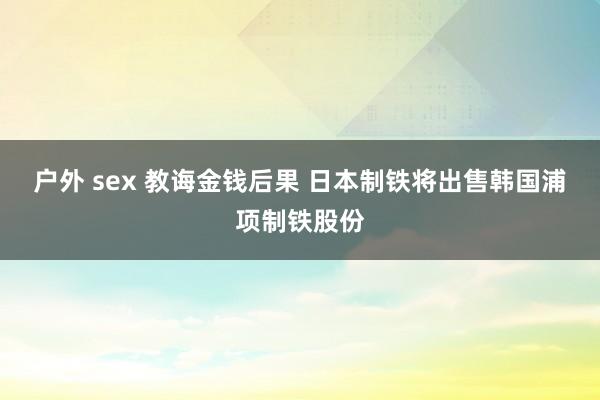 户外 sex 教诲金钱后果 日本制铁将出售韩国浦项制铁股份