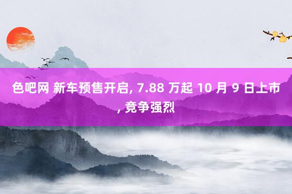 色吧网 新车预售开启， 7.88 万起 10 月 9 日上市， 竞争强烈