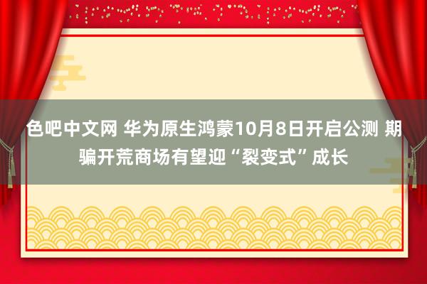 色吧中文网 华为原生鸿蒙10月8日开启公测 期骗开荒商场有望迎“裂变式”成长