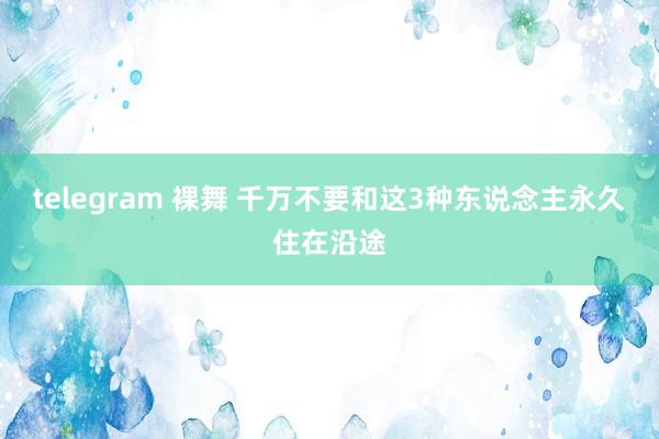 telegram 裸舞 千万不要和这3种东说念主永久住在沿途