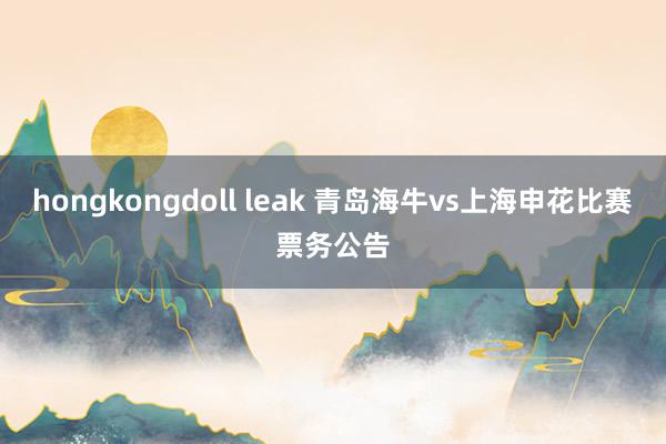 hongkongdoll leak 青岛海牛vs上海申花比赛票务公告