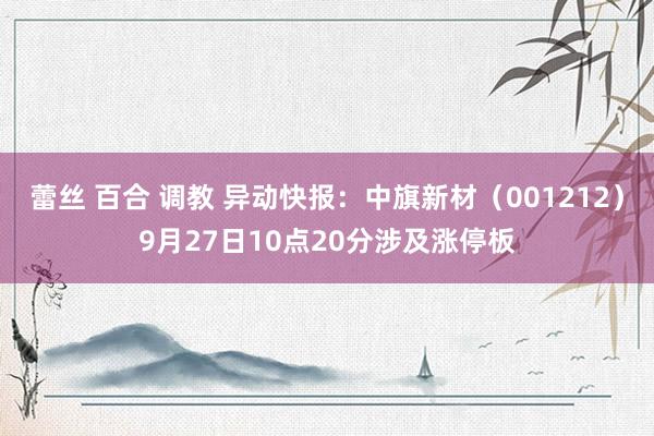 蕾丝 百合 调教 异动快报：中旗新材（001212）9月27日10点20分涉及涨停板