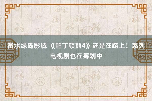 衡水绿岛影城 《帕丁顿熊4》还是在路上！系列电视剧也在筹划中