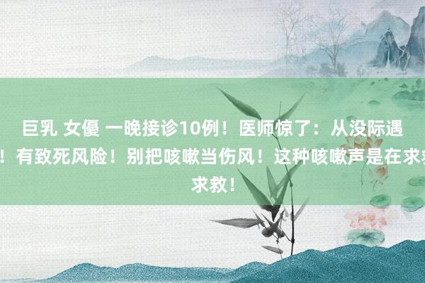 巨乳 女優 一晚接诊10例！医师惊了：从没际遇过！有致死风险！别把咳嗽当伤风！这种咳嗽声是在求救！