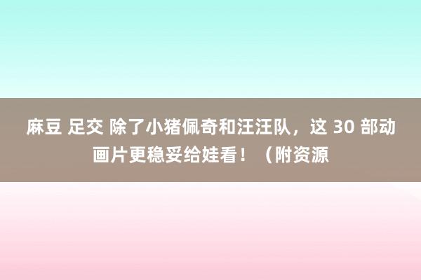 麻豆 足交 除了小猪佩奇和汪汪队，这 30 部动画片更稳妥给娃看！（附资源