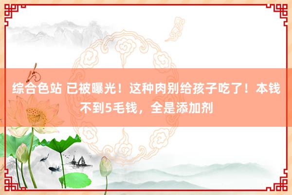 综合色站 已被曝光！这种肉别给孩子吃了！本钱不到5毛钱，全是添加剂