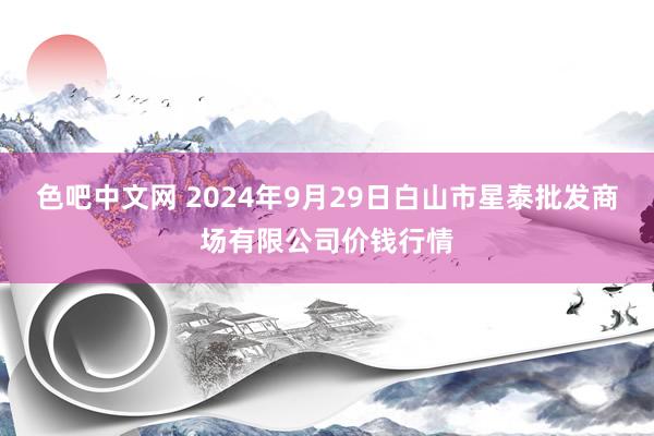 色吧中文网 2024年9月29日白山市星泰批发商场有限公司价钱行情