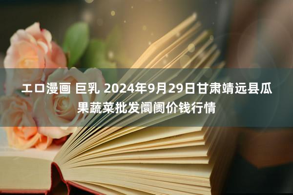 エロ漫画 巨乳 2024年9月29日甘肃靖远县瓜果蔬菜批发阛阓价钱行情